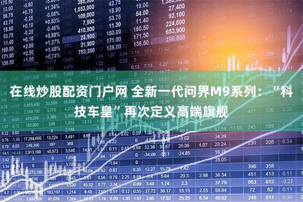 在线炒股配资门户网 全新一代问界M9系列：“科技车皇”再次定义高端旗舰