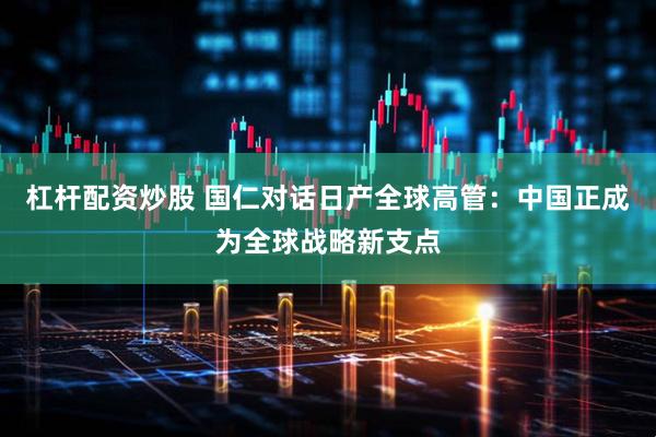 杠杆配资炒股 国仁对话日产全球高管：中国正成为全球战略新支点