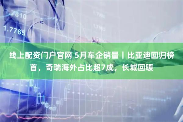 线上配资门户官网 5月车企销量丨比亚迪回归榜首，奇瑞海外占比超7成，长城回暖