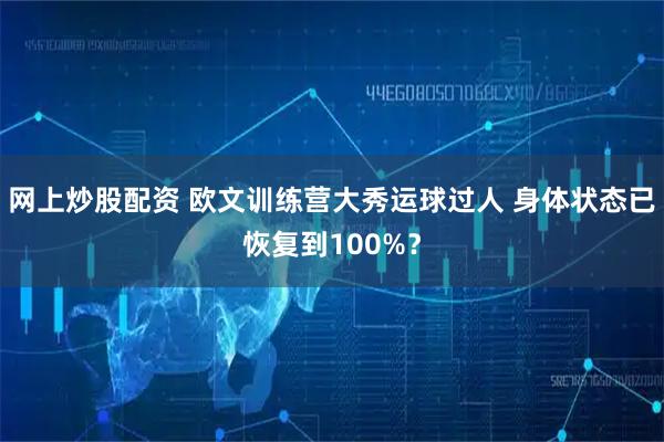 网上炒股配资 欧文训练营大秀运球过人 身体状态已恢复到100%？