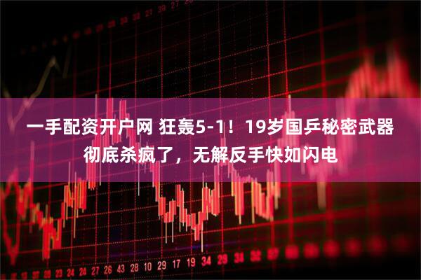 一手配资开户网 狂轰5-1！19岁国乒秘密武器彻底杀疯了，无解反手快如闪电