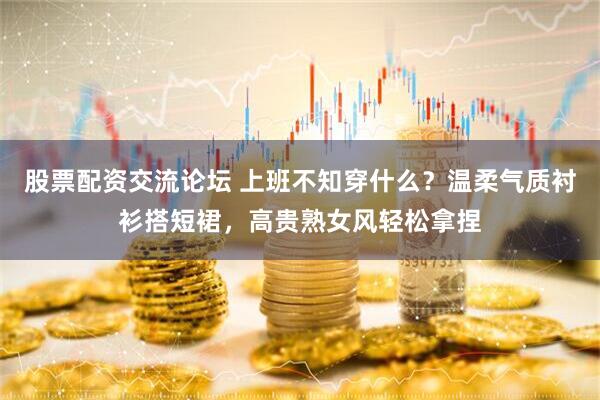 股票配资交流论坛 上班不知穿什么？温柔气质衬衫搭短裙，高贵熟女风轻松拿捏