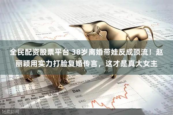 全民配资股票平台 38岁离婚带娃反成顶流！赵丽颖用实力打脸复婚传言，这才是真大女主