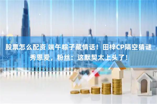 股票怎么配资 端午粽子藏情话！田梓CP隔空猜谜秀恩爱，粉丝：这默契太上头了！