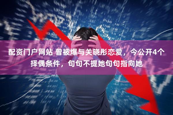 配资门户网站 曾被爆与关晓彤恋爱，今公开4个择偶条件，句句不提她句句指向她