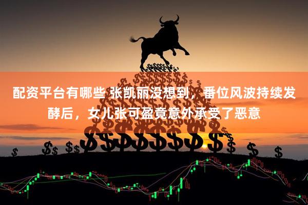 配资平台有哪些 张凯丽没想到，番位风波持续发酵后，女儿张可盈竟意外承受了恶意