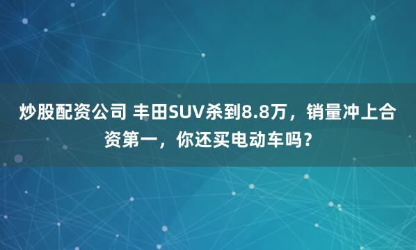 炒股配资公司 丰田SUV杀到8.8万，销量冲上合资第一，你还买电动车吗？