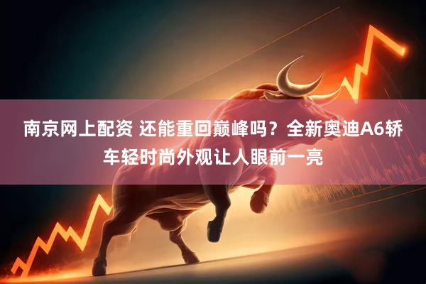 南京网上配资 还能重回巅峰吗？全新奥迪A6轿车轻时尚外观让人眼前一亮